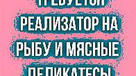 Требуется реализатор на рыбу и мясные деликатесы!